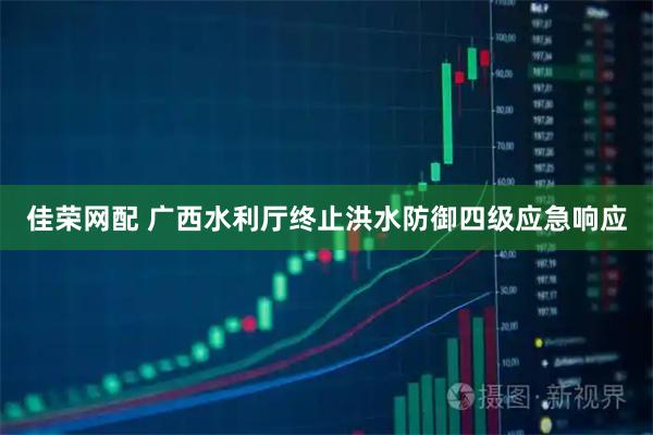 佳荣网配 广西水利厅终止洪水防御四级应急响应