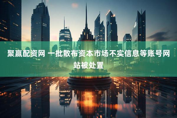 聚赢配资网 一批散布资本市场不实信息等账号网站被处置