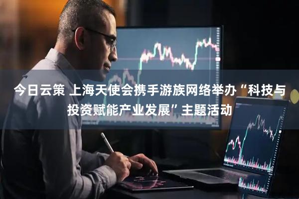 今日云策 上海天使会携手游族网络举办“科技与投资赋能产业发展”主题活动