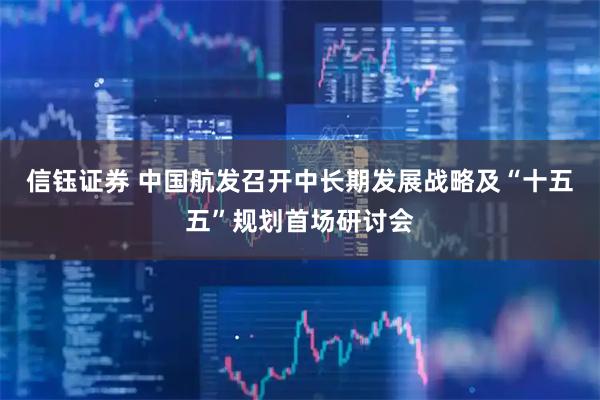 信钰证券 中国航发召开中长期发展战略及“十五五”规划首场研讨会