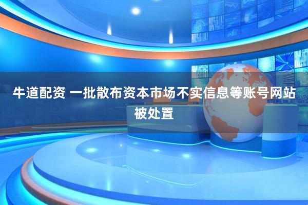 牛道配资 一批散布资本市场不实信息等账号网站被处置
