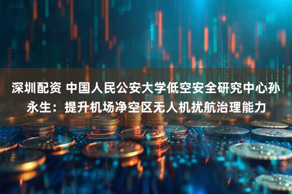 深圳配资 中国人民公安大学低空安全研究中心孙永生：提升机场净空区无人机扰航治理能力