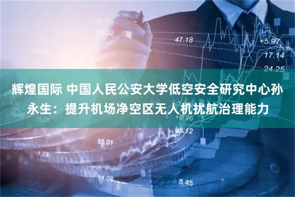 辉煌国际 中国人民公安大学低空安全研究中心孙永生：提升机场净空区无人机扰航治理能力