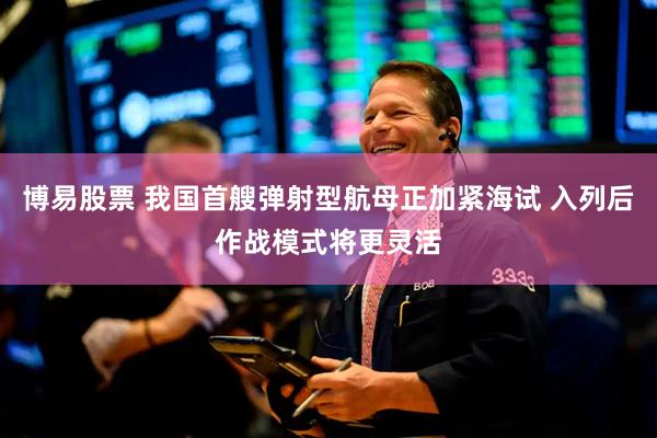 博易股票 我国首艘弹射型航母正加紧海试 入列后作战模式将更灵活