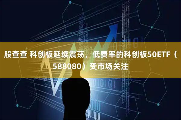 股查查 科创板延续震荡，低费率的科创板50ETF（588080）受市场关注