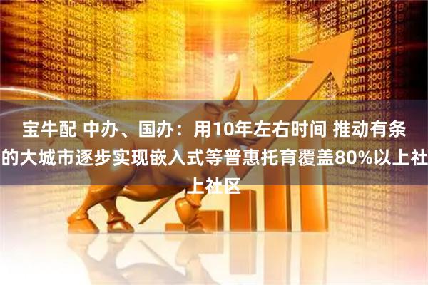 宝牛配 中办、国办：用10年左右时间 推动有条件的大城市逐步实现嵌入式等普惠托育覆盖80%以上社区