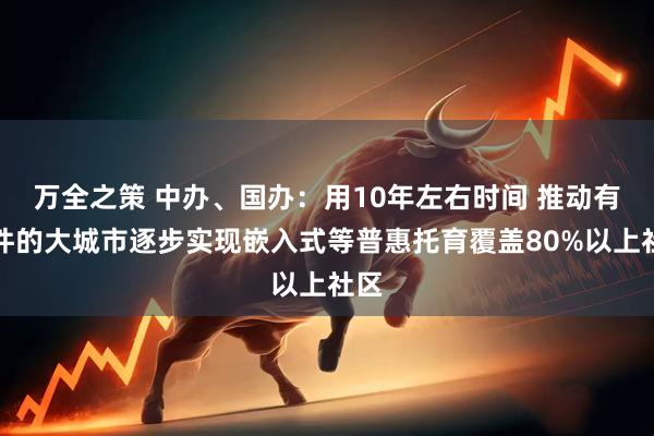 万全之策 中办、国办：用10年左右时间 推动有条件的大城市逐步实现嵌入式等普惠托育覆盖80%以上社区