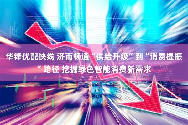 华锋优配快线 济南畅通“供给升级”到“消费提振”路径 挖掘绿色智能消费新需求