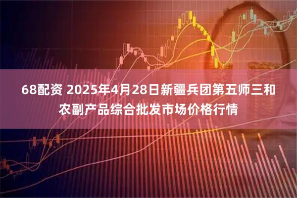 68配资 2025年4月28日新疆兵团第五师三和农副产品综合批发市场价格行情