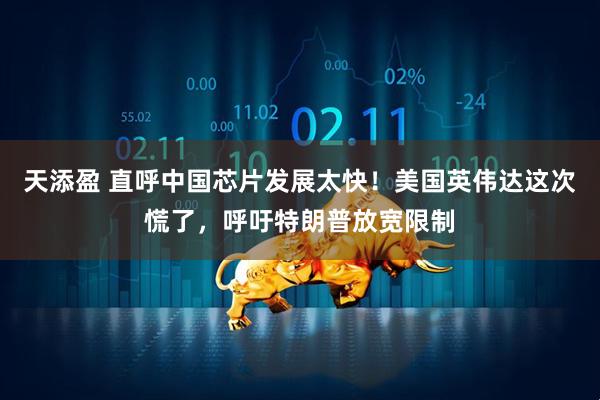 天添盈 直呼中国芯片发展太快！美国英伟达这次慌了，呼吁特朗普放宽限制