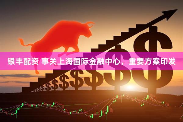 银丰配资 事关上海国际金融中心，重要方案印发