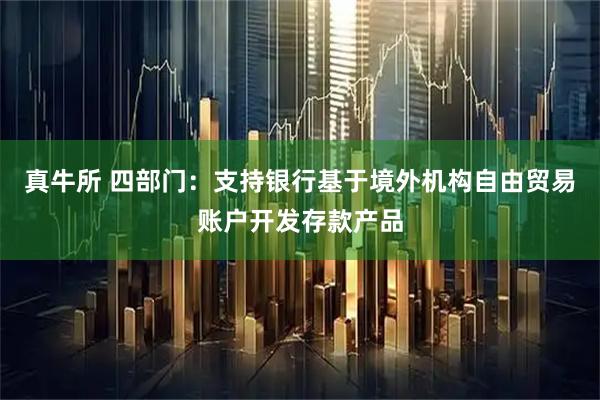 真牛所 四部门：支持银行基于境外机构自由贸易账户开发存款产品