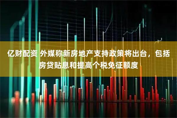 亿财配资 外媒称新房地产支持政策将出台,包括房贷贴息和提高个税免征额度