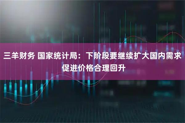 三羊财务 国家统计局：下阶段要继续扩大国内需求 促进价格合理回升