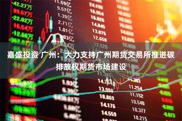 嘉盛投资 广州：大力支持广州期货交易所推进碳排放权期货市场建设