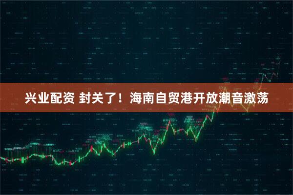 兴业配资 封关了！海南自贸港开放潮音激荡