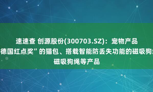 速速查 创源股份(300703.SZ):宠物产品有荣获“德国红点奖”的猫包、搭载智能防丢失功能的磁吸狗绳等产品