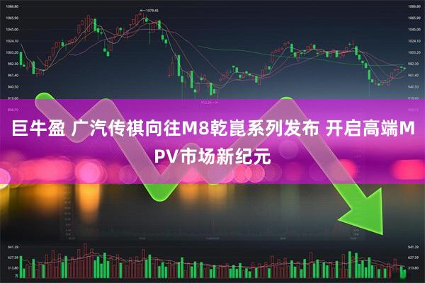 巨牛盈 广汽传祺向往M8乾崑系列发布 开启高端MPV市场新纪元