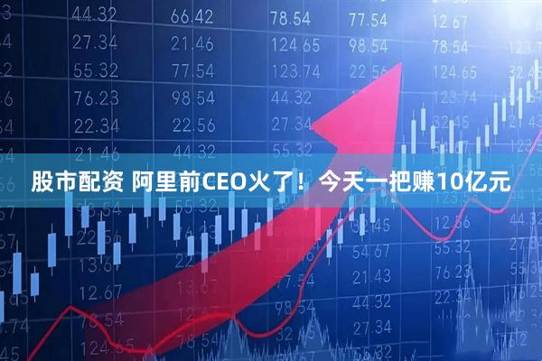 股市配资 阿里前CEO火了！今天一把赚10亿元