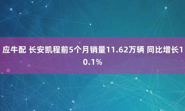 应牛配 长安凯程前5个月销量11.62万辆 同比增长10.1%