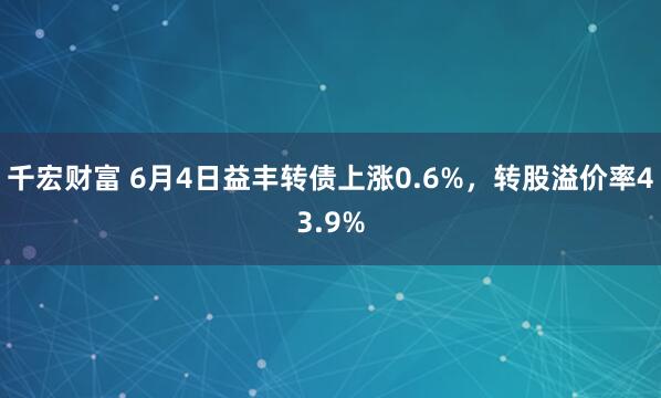 千宏财富 6月4日益丰转债上涨0.6%,转股溢价率43.9%