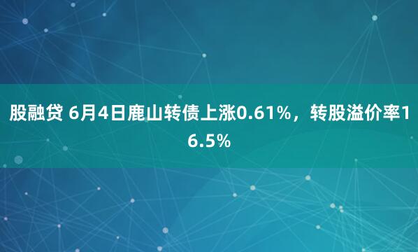 股融贷 6月4日鹿山转债上涨0.61%，转股溢价率16.5%