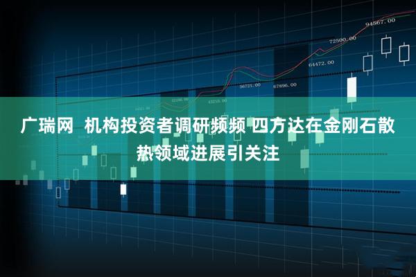 广瑞网  机构投资者调研频频 四方达在金刚石散热领域进展引关注