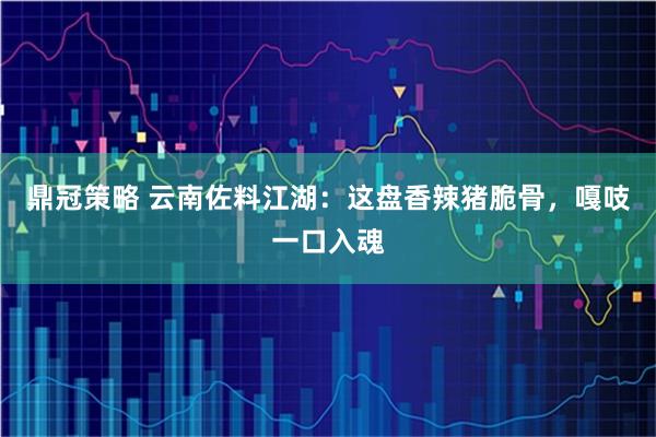 鼎冠策略 云南佐料江湖：这盘香辣猪脆骨，嘎吱一口入魂