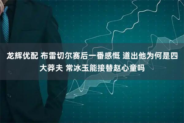 龙辉优配 布雷切尔赛后一番感慨 道出他为何是四大莽夫 常冰玉能接替赵心童吗