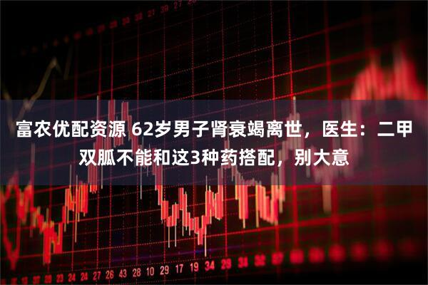 富农优配资源 62岁男子肾衰竭离世，医生：二甲双胍不能和这3种药搭配，别大意
