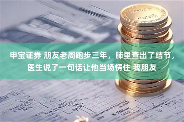 申宝证券 朋友老周跑步三年，肺里查出了结节，医生说了一句话让他当场愣住 我朋友